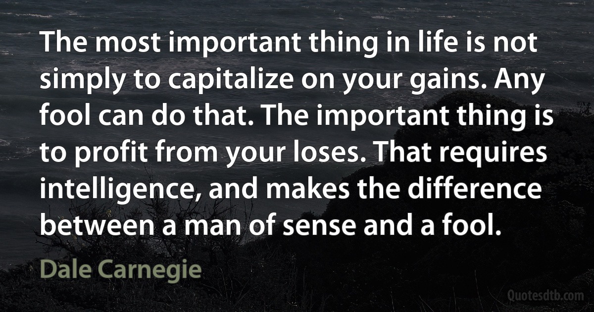 The most important thing in life is not simply to capitalize on your gains. Any fool can do that. The important thing is to profit from your loses. That requires intelligence, and makes the difference between a man of sense and a fool. (Dale Carnegie)