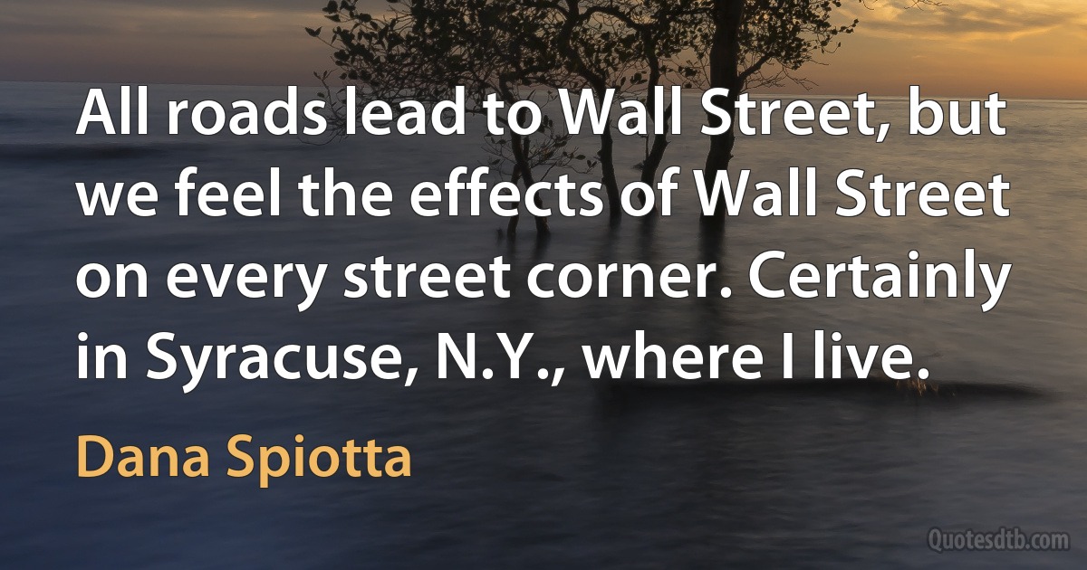 All roads lead to Wall Street, but we feel the effects of Wall Street on every street corner. Certainly in Syracuse, N.Y., where I live. (Dana Spiotta)