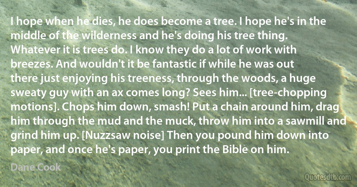 I hope when he dies, he does become a tree. I hope he's in the middle of the wilderness and he's doing his tree thing. Whatever it is trees do. I know they do a lot of work with breezes. And wouldn't it be fantastic if while he was out there just enjoying his treeness, through the woods, a huge sweaty guy with an ax comes long? Sees him... [tree-chopping motions]. Chops him down, smash! Put a chain around him, drag him through the mud and the muck, throw him into a sawmill and grind him up. [Nuzzsaw noise] Then you pound him down into paper, and once he's paper, you print the Bible on him. (Dane Cook)