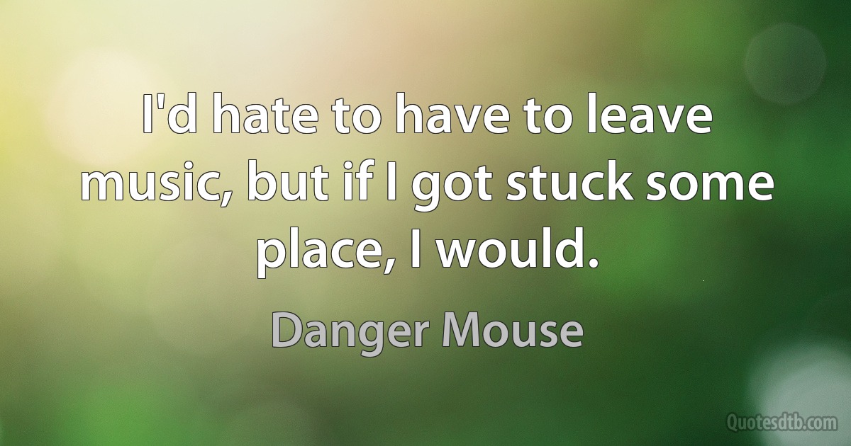 I'd hate to have to leave music, but if I got stuck some place, I would. (Danger Mouse)