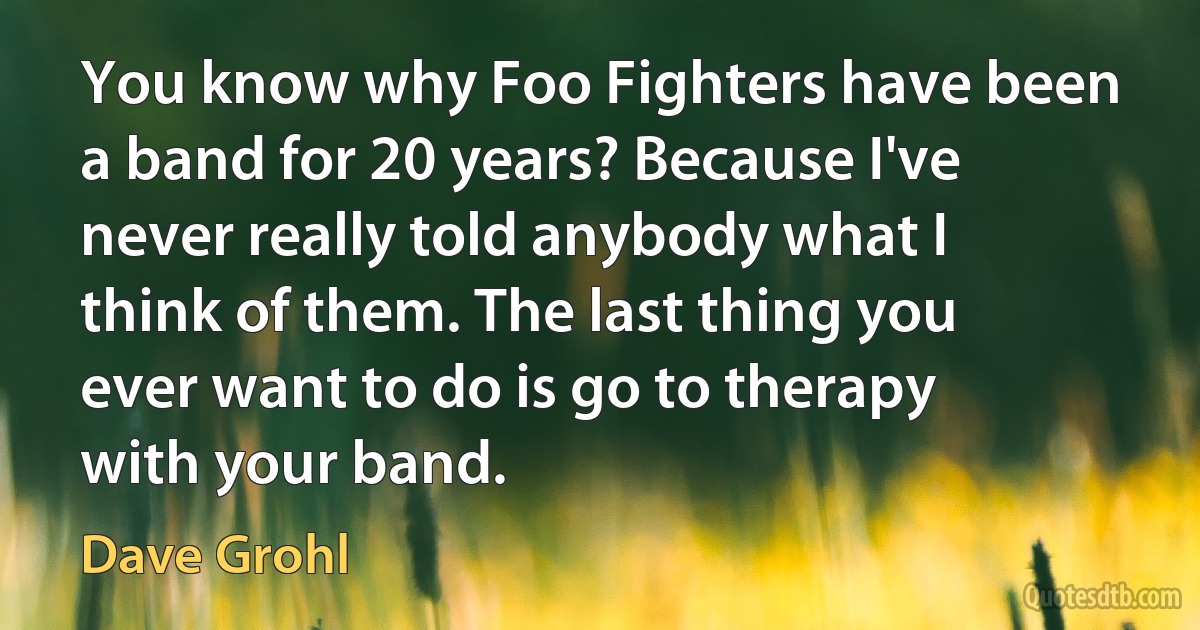 You know why Foo Fighters have been a band for 20 years? Because I've never really told anybody what I think of them. The last thing you ever want to do is go to therapy with your band. (Dave Grohl)