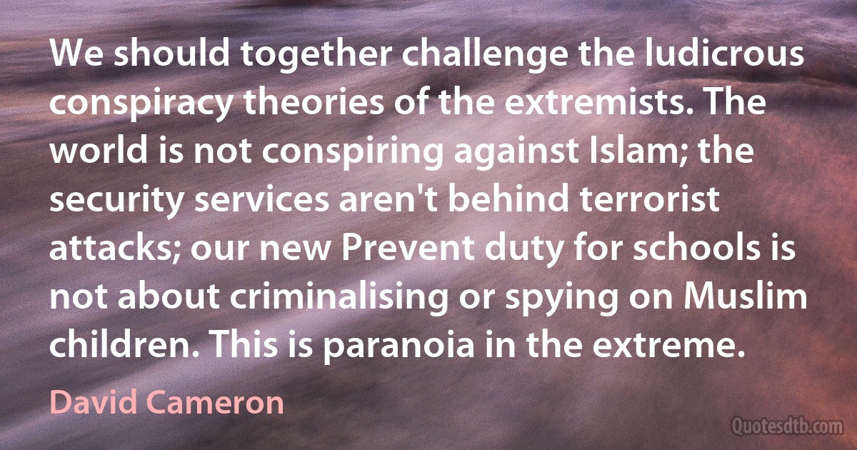 We should together challenge the ludicrous conspiracy theories of the extremists. The world is not conspiring against Islam; the security services aren't behind terrorist attacks; our new Prevent duty for schools is not about criminalising or spying on Muslim children. This is paranoia in the extreme. (David Cameron)