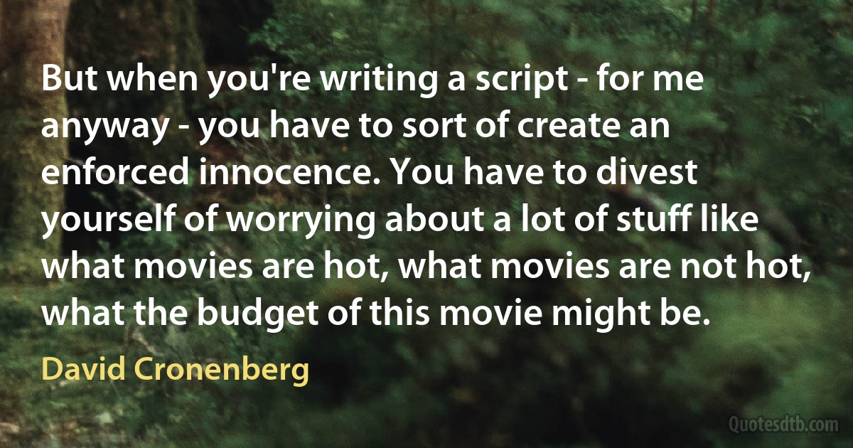 But when you're writing a script - for me anyway - you have to sort of create an enforced innocence. You have to divest yourself of worrying about a lot of stuff like what movies are hot, what movies are not hot, what the budget of this movie might be. (David Cronenberg)