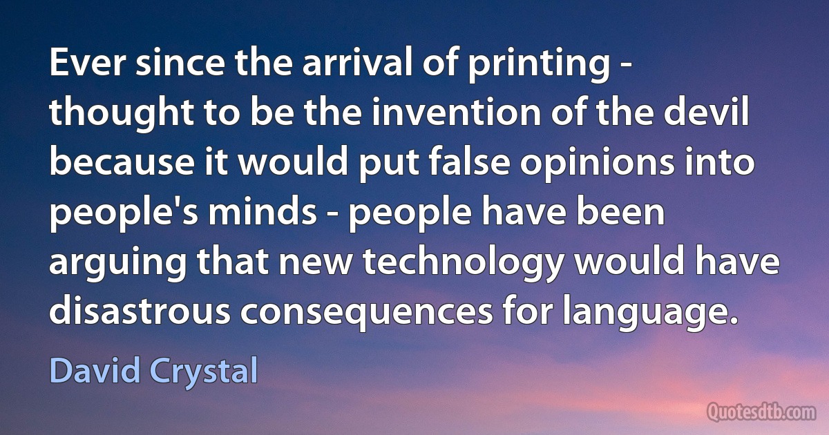 Ever since the arrival of printing - thought to be the invention of the devil because it would put false opinions into people's minds - people have been arguing that new technology would have disastrous consequences for language. (David Crystal)