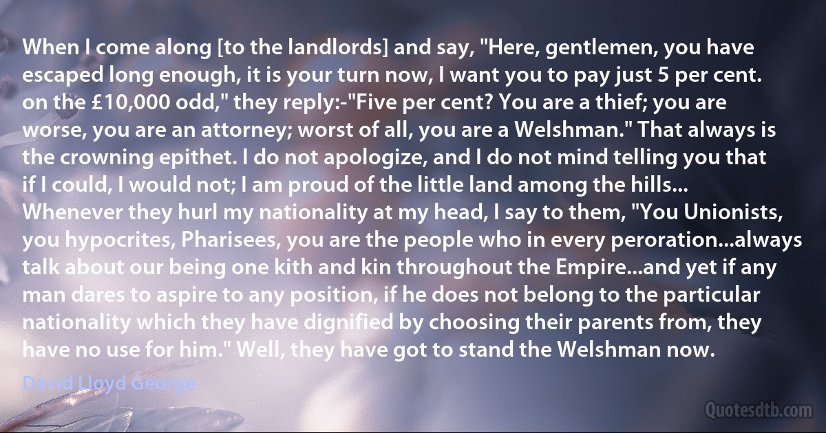 When I come along [to the landlords] and say, "Here, gentlemen, you have escaped long enough, it is your turn now, I want you to pay just 5 per cent. on the £10,000 odd," they reply:-"Five per cent? You are a thief; you are worse, you are an attorney; worst of all, you are a Welshman." That always is the crowning epithet. I do not apologize, and I do not mind telling you that if I could, I would not; I am proud of the little land among the hills... Whenever they hurl my nationality at my head, I say to them, "You Unionists, you hypocrites, Pharisees, you are the people who in every peroration...always talk about our being one kith and kin throughout the Empire...and yet if any man dares to aspire to any position, if he does not belong to the particular nationality which they have dignified by choosing their parents from, they have no use for him." Well, they have got to stand the Welshman now. (David Lloyd George)