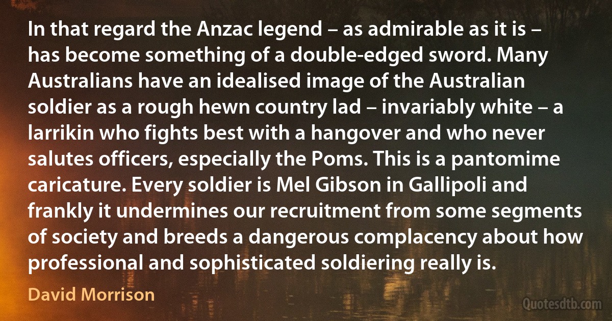 In that regard the Anzac legend – as admirable as it is – has become something of a double-edged sword. Many Australians have an idealised image of the Australian soldier as a rough hewn country lad – invariably white – a larrikin who fights best with a hangover and who never salutes officers, especially the Poms. This is a pantomime caricature. Every soldier is Mel Gibson in Gallipoli and frankly it undermines our recruitment from some segments of society and breeds a dangerous complacency about how professional and sophisticated soldiering really is. (David Morrison)