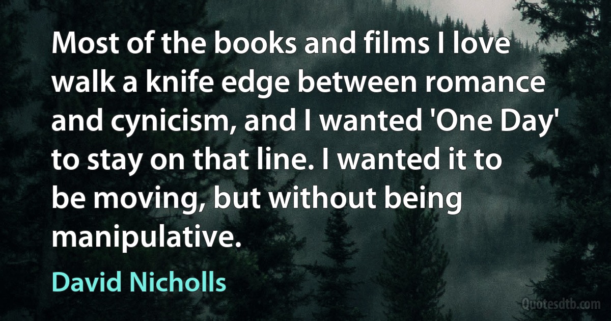 Most of the books and films I love walk a knife edge between romance and cynicism, and I wanted 'One Day' to stay on that line. I wanted it to be moving, but without being manipulative. (David Nicholls)