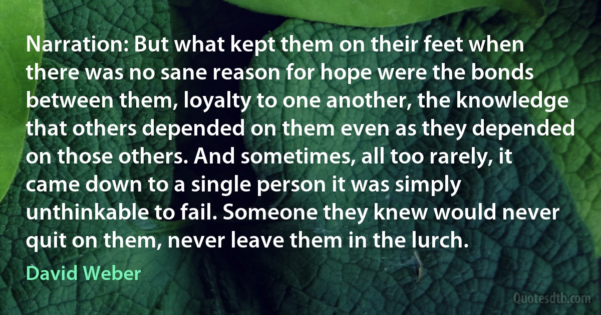 Narration: But what kept them on their feet when there was no sane reason for hope were the bonds between them, loyalty to one another, the knowledge that others depended on them even as they depended on those others. And sometimes, all too rarely, it came down to a single person it was simply unthinkable to fail. Someone they knew would never quit on them, never leave them in the lurch. (David Weber)