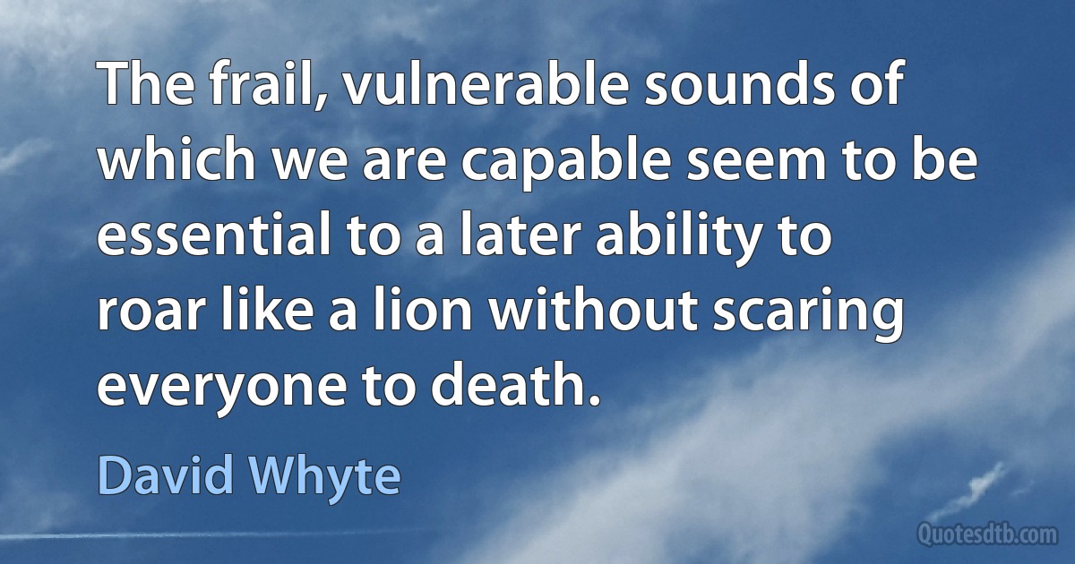 The frail, vulnerable sounds of which we are capable seem to be essential to a later ability to roar like a lion without scaring everyone to death. (David Whyte)