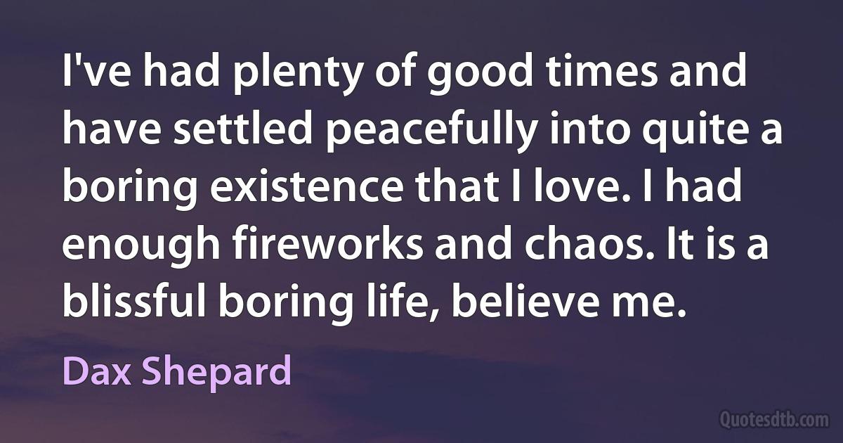 I've had plenty of good times and have settled peacefully into quite a boring existence that I love. I had enough fireworks and chaos. It is a blissful boring life, believe me. (Dax Shepard)