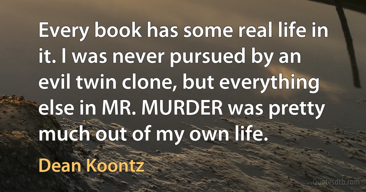 Every book has some real life in it. I was never pursued by an evil twin clone, but everything else in MR. MURDER was pretty much out of my own life. (Dean Koontz)