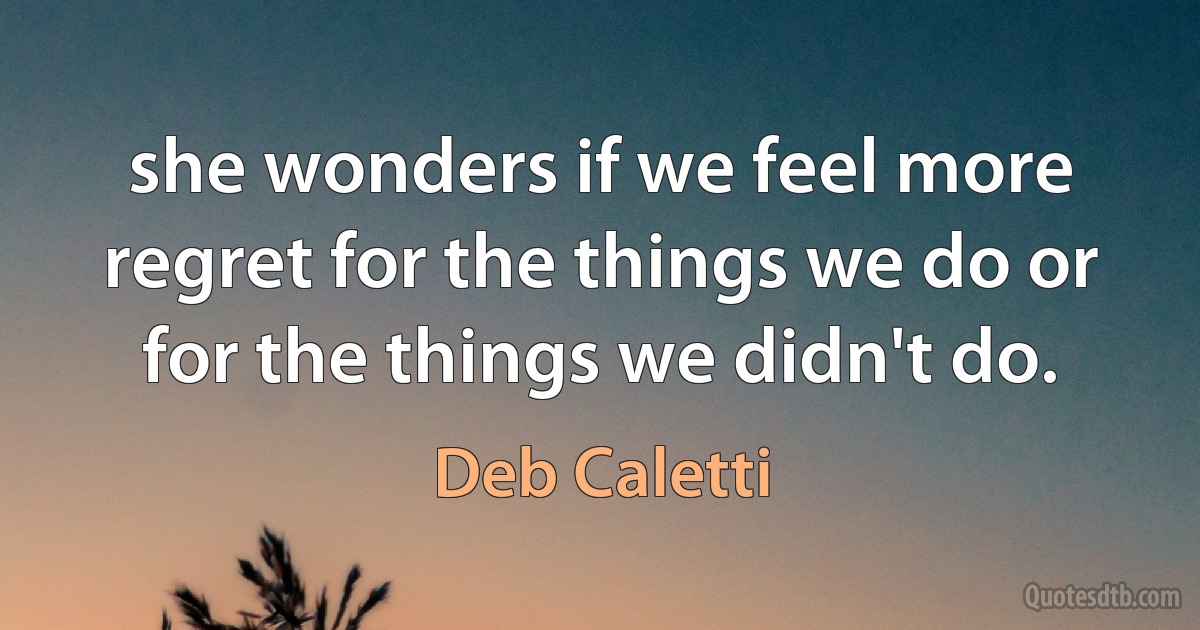 she wonders if we feel more regret for the things we do or for the things we didn't do. (Deb Caletti)