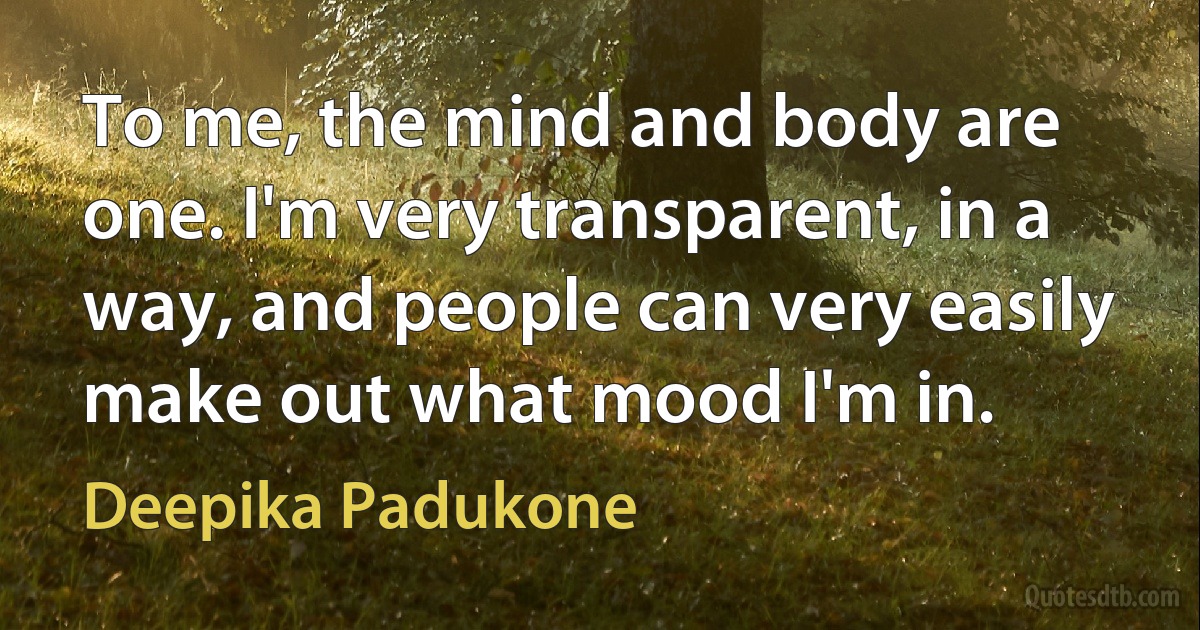 To me, the mind and body are one. I'm very transparent, in a way, and people can very easily make out what mood I'm in. (Deepika Padukone)