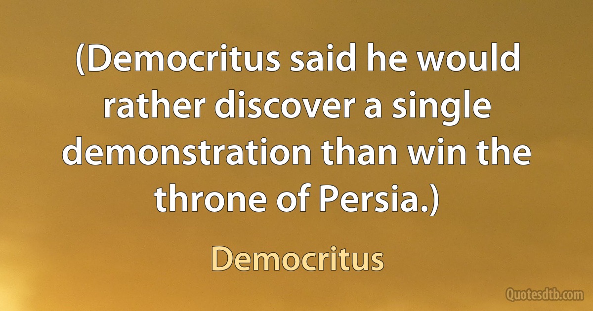 (Democritus said he would rather discover a single demonstration than win the throne of Persia.) (Democritus)