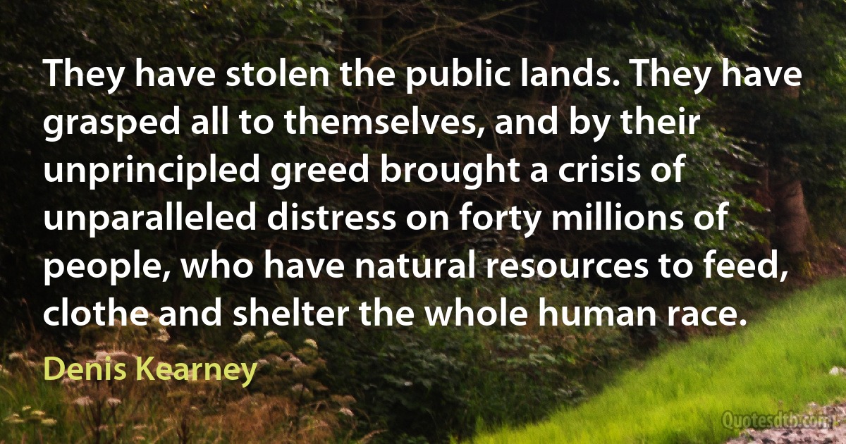 They have stolen the public lands. They have grasped all to themselves, and by their unprincipled greed brought a crisis of unparalleled distress on forty millions of people, who have natural resources to feed, clothe and shelter the whole human race. (Denis Kearney)