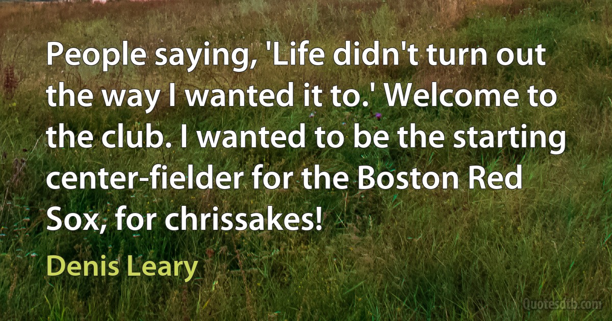 People saying, 'Life didn't turn out the way I wanted it to.' Welcome to the club. I wanted to be the starting center-fielder for the Boston Red Sox, for chrissakes! (Denis Leary)