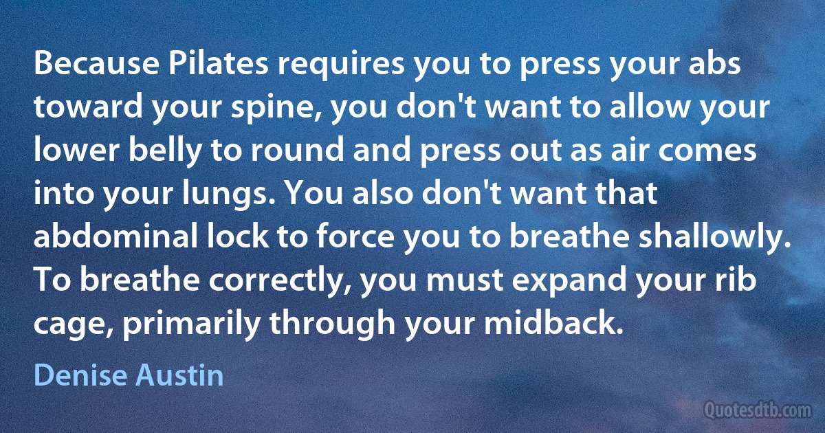 Because Pilates requires you to press your abs toward your spine, you don't want to allow your lower belly to round and press out as air comes into your lungs. You also don't want that abdominal lock to force you to breathe shallowly. To breathe correctly, you must expand your rib cage, primarily through your midback. (Denise Austin)