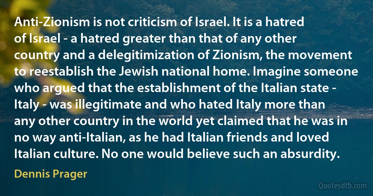 Anti-Zionism is not criticism of Israel. It is a hatred of Israel - a hatred greater than that of any other country and a delegitimization of Zionism, the movement to reestablish the Jewish national home. Imagine someone who argued that the establishment of the Italian state - Italy - was illegitimate and who hated Italy more than any other country in the world yet claimed that he was in no way anti-Italian, as he had Italian friends and loved Italian culture. No one would believe such an absurdity. (Dennis Prager)