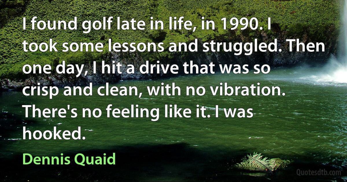 I found golf late in life, in 1990. I took some lessons and struggled. Then one day, I hit a drive that was so crisp and clean, with no vibration. There's no feeling like it. I was hooked. (Dennis Quaid)