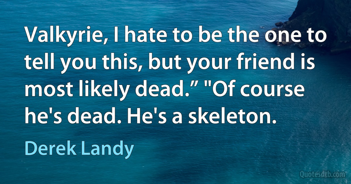 Valkyrie, I hate to be the one to tell you this, but your friend is most likely dead.” "Of course he's dead. He's a skeleton. (Derek Landy)