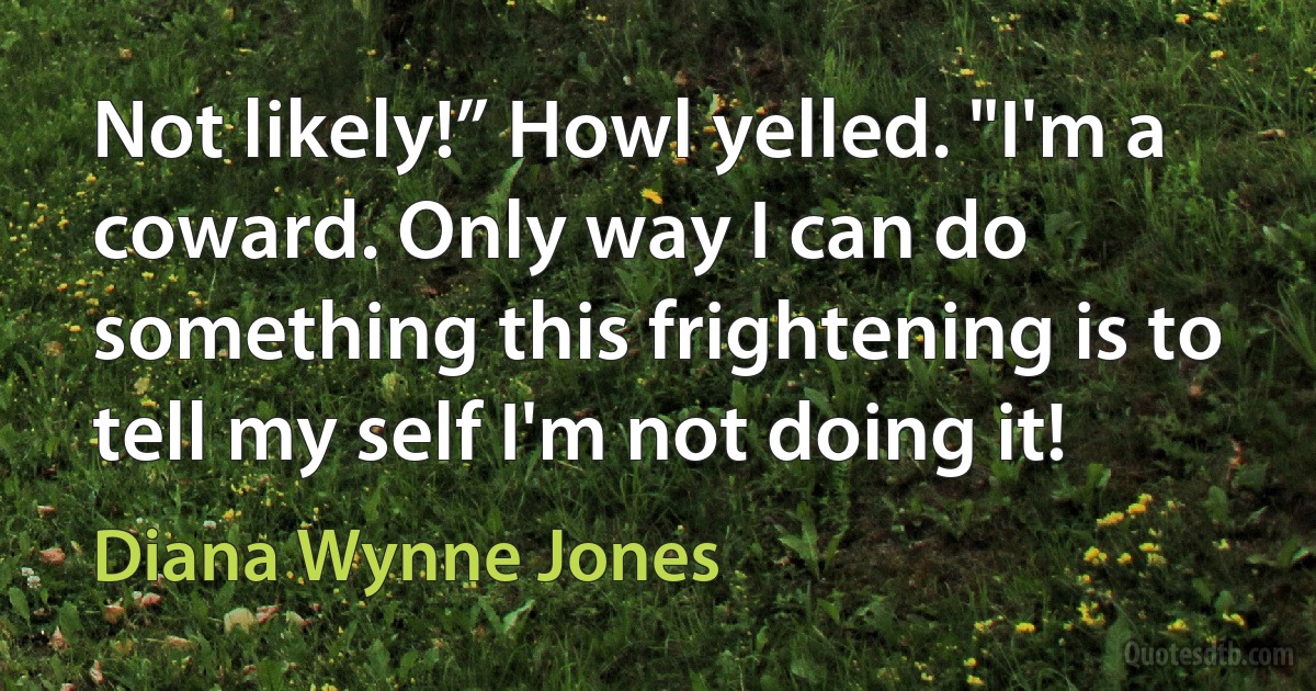 Not likely!” Howl yelled. "I'm a coward. Only way I can do something this frightening is to tell my self I'm not doing it! (Diana Wynne Jones)