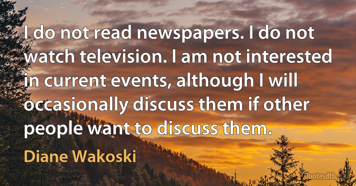 I do not read newspapers. I do not watch television. I am not interested in current events, although I will occasionally discuss them if other people want to discuss them. (Diane Wakoski)