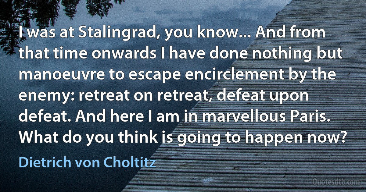 I was at Stalingrad, you know... And from that time onwards I have done nothing but manoeuvre to escape encirclement by the enemy: retreat on retreat, defeat upon defeat. And here I am in marvellous Paris. What do you think is going to happen now? (Dietrich von Choltitz)