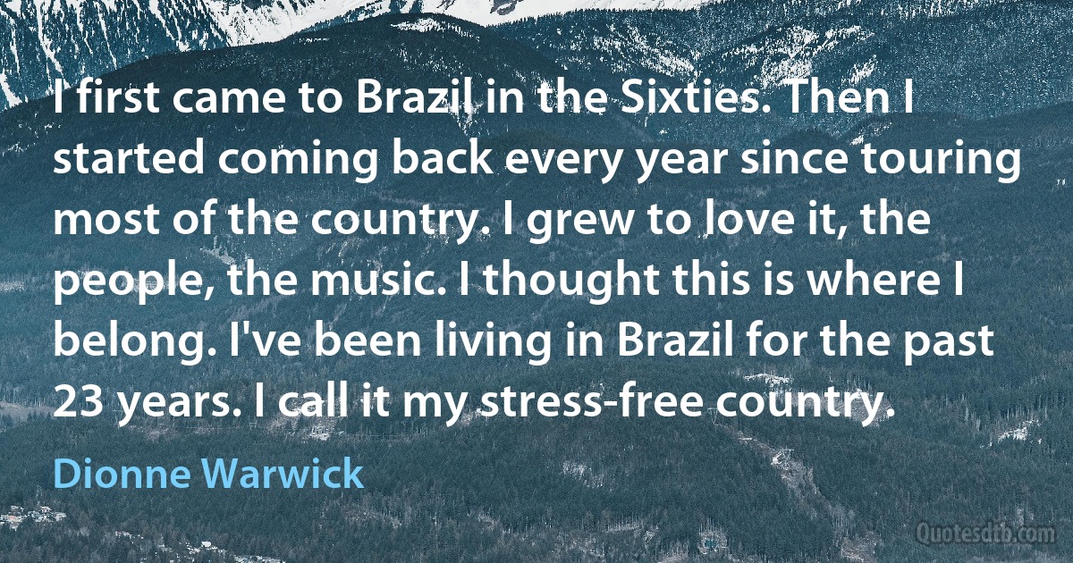 I first came to Brazil in the Sixties. Then I started coming back every year since touring most of the country. I grew to love it, the people, the music. I thought this is where I belong. I've been living in Brazil for the past 23 years. I call it my stress-free country. (Dionne Warwick)