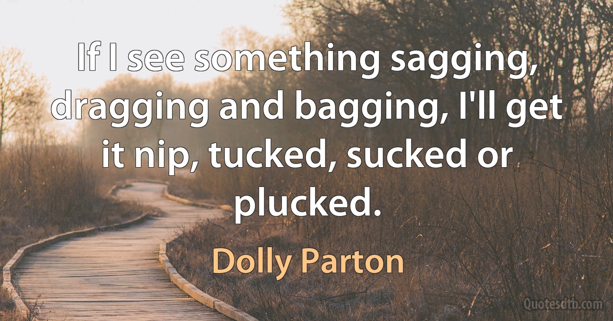 If I see something sagging, dragging and bagging, I'll get it nip, tucked, sucked or plucked. (Dolly Parton)