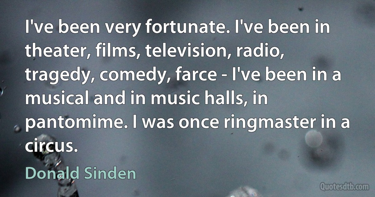 I've been very fortunate. I've been in theater, films, television, radio, tragedy, comedy, farce - I've been in a musical and in music halls, in pantomime. I was once ringmaster in a circus. (Donald Sinden)