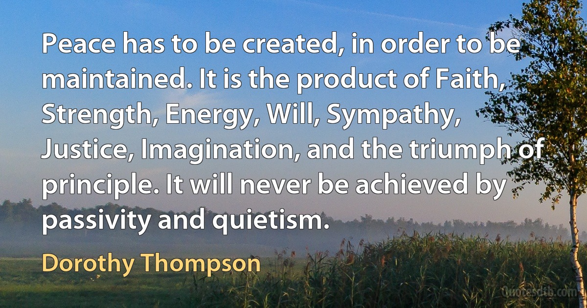 Peace has to be created, in order to be maintained. It is the product of Faith, Strength, Energy, Will, Sympathy, Justice, Imagination, and the triumph of principle. It will never be achieved by passivity and quietism. (Dorothy Thompson)