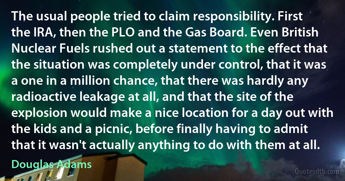 The usual people tried to claim responsibility. First the IRA, then the PLO and the Gas Board. Even British Nuclear Fuels rushed out a statement to the effect that the situation was completely under control, that it was a one in a million chance, that there was hardly any radioactive leakage at all, and that the site of the explosion would make a nice location for a day out with the kids and a picnic, before finally having to admit that it wasn't actually anything to do with them at all. (Douglas Adams)