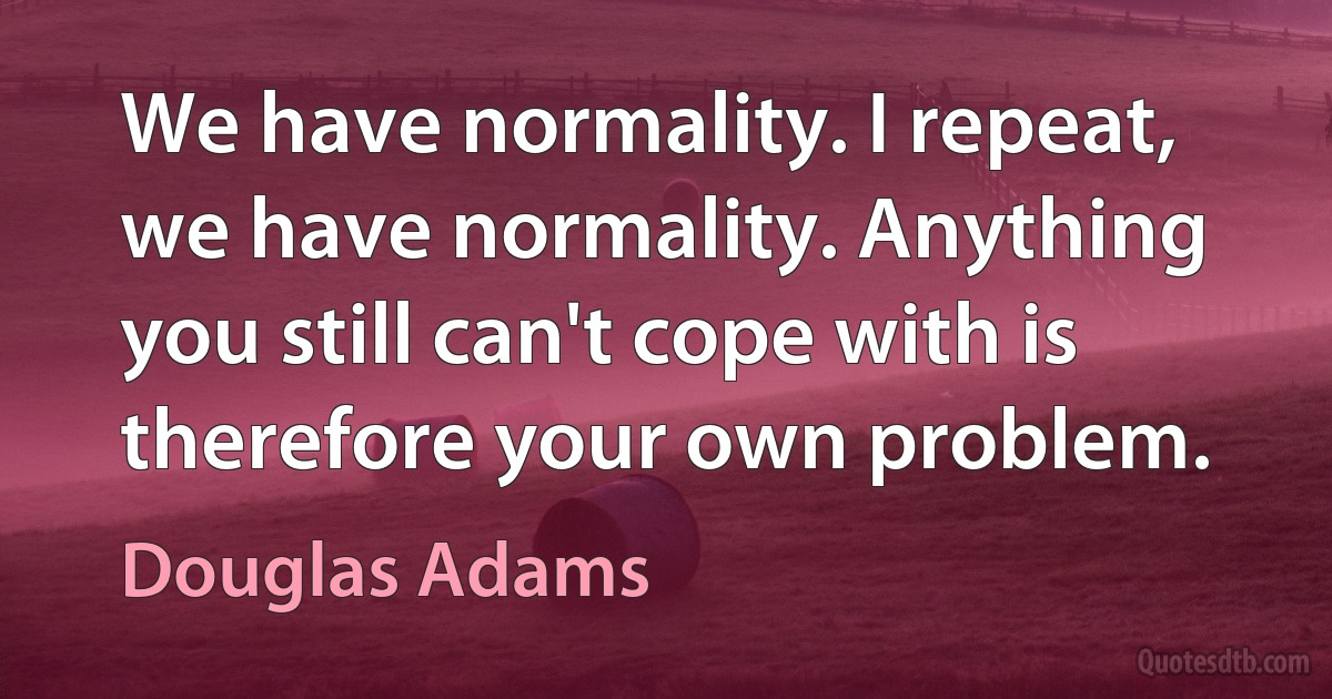 We have normality. I repeat, we have normality. Anything you still can't cope with is therefore your own problem. (Douglas Adams)