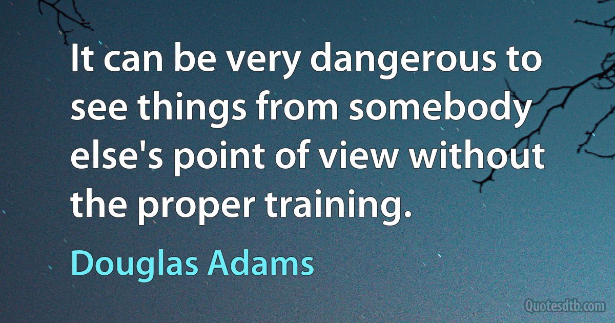 It can be very dangerous to see things from somebody else's point of view without the proper training. (Douglas Adams)