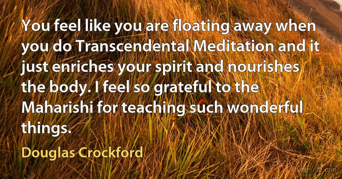 You feel like you are floating away when you do Transcendental Meditation and it just enriches your spirit and nourishes the body. I feel so grateful to the Maharishi for teaching such wonderful things. (Douglas Crockford)