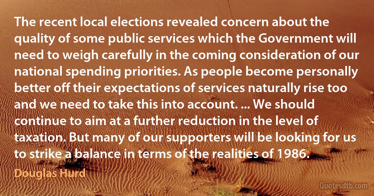 The recent local elections revealed concern about the quality of some public services which the Government will need to weigh carefully in the coming consideration of our national spending priorities. As people become personally better off their expectations of services naturally rise too and we need to take this into account. ... We should continue to aim at a further reduction in the level of taxation. But many of our supporters will be looking for us to strike a balance in terms of the realities of 1986. (Douglas Hurd)