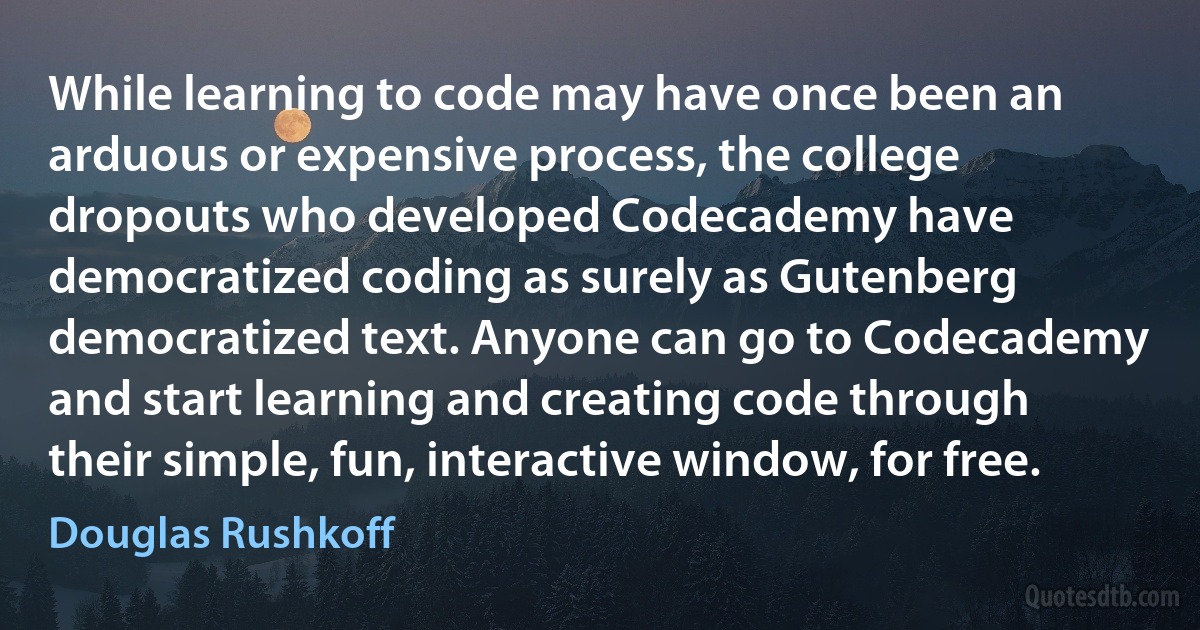 While learning to code may have once been an arduous or expensive process, the college dropouts who developed Codecademy have democratized coding as surely as Gutenberg democratized text. Anyone can go to Codecademy and start learning and creating code through their simple, fun, interactive window, for free. (Douglas Rushkoff)