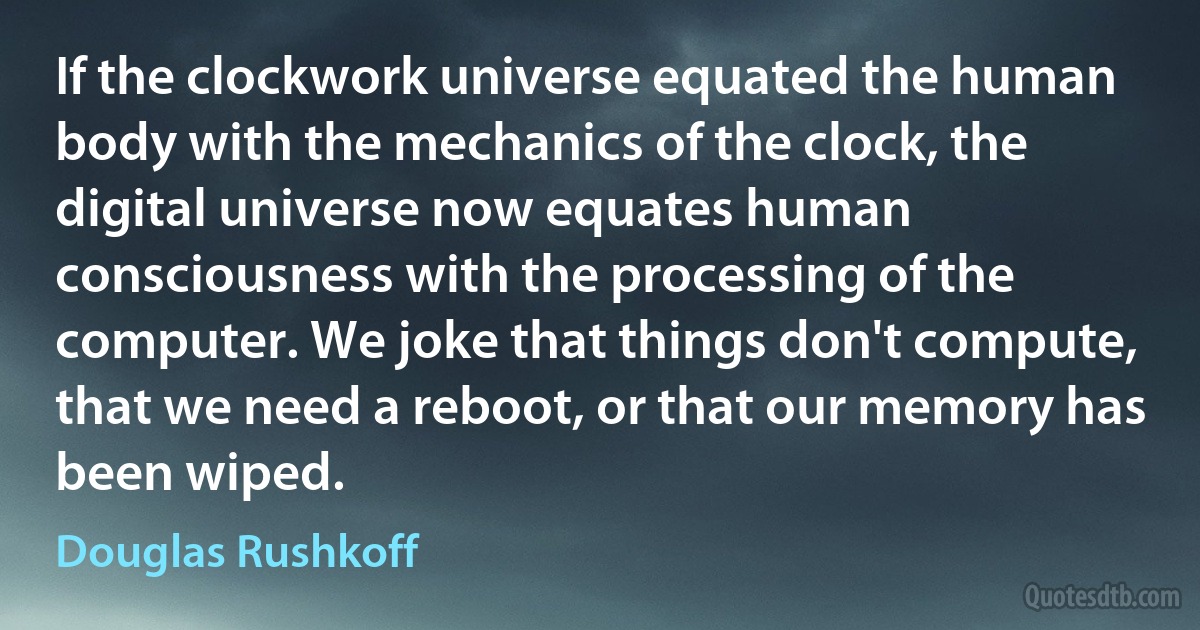 If the clockwork universe equated the human body with the mechanics of the clock, the digital universe now equates human consciousness with the processing of the computer. We joke that things don't compute, that we need a reboot, or that our memory has been wiped. (Douglas Rushkoff)