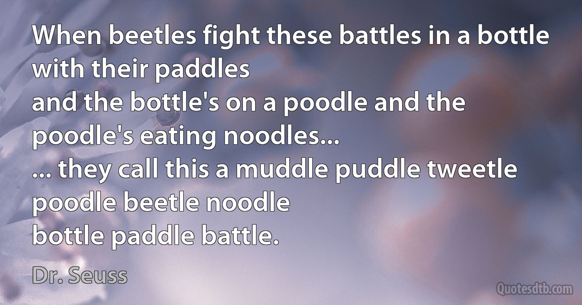 When beetles fight these battles in a bottle with their paddles
and the bottle's on a poodle and the poodle's eating noodles...
... they call this a muddle puddle tweetle poodle beetle noodle
bottle paddle battle. (Dr. Seuss)