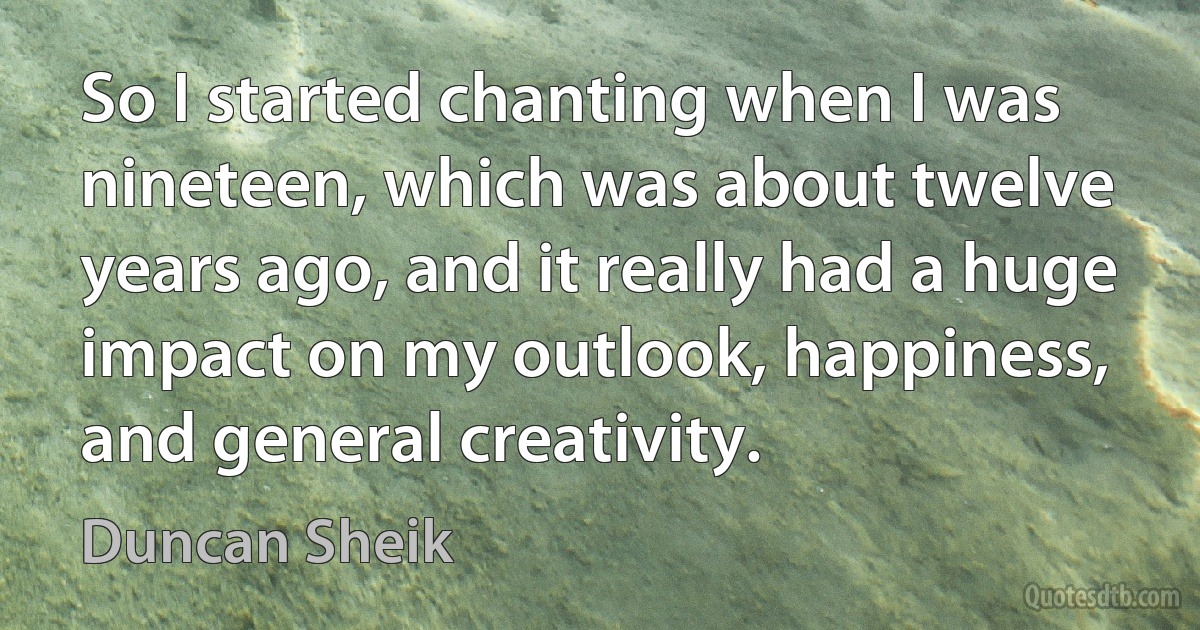 So I started chanting when I was nineteen, which was about twelve years ago, and it really had a huge impact on my outlook, happiness, and general creativity. (Duncan Sheik)