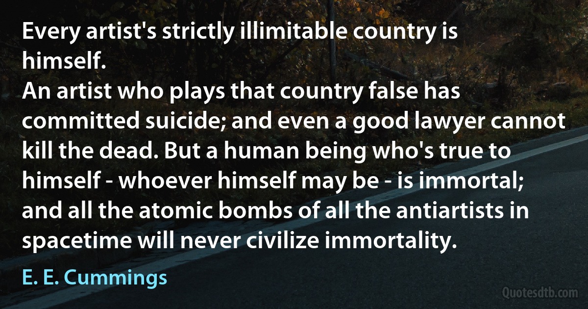 Every artist's strictly illimitable country is himself.
An artist who plays that country false has committed suicide; and even a good lawyer cannot kill the dead. But a human being who's true to himself - whoever himself may be - is immortal; and all the atomic bombs of all the antiartists in spacetime will never civilize immortality. (E. E. Cummings)