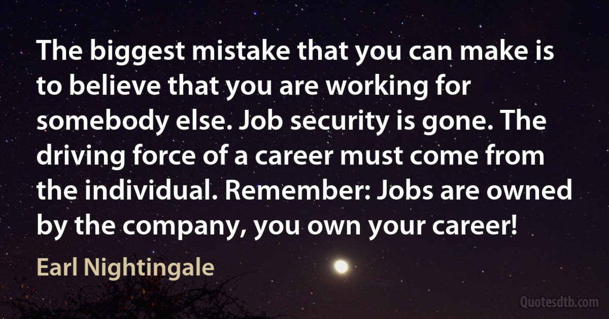 The biggest mistake that you can make is to believe that you are working for somebody else. Job security is gone. The driving force of a career must come from the individual. Remember: Jobs are owned by the company, you own your career! (Earl Nightingale)