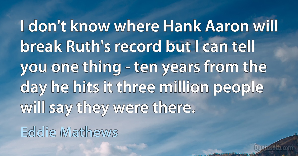 I don't know where Hank Aaron will break Ruth's record but I can tell you one thing - ten years from the day he hits it three million people will say they were there. (Eddie Mathews)