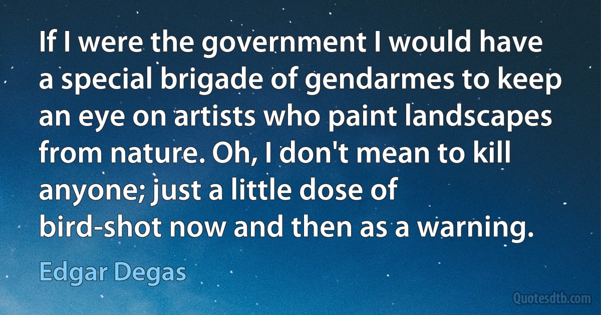 If I were the government I would have a special brigade of gendarmes to keep an eye on artists who paint landscapes from nature. Oh, I don't mean to kill anyone; just a little dose of bird-shot now and then as a warning. (Edgar Degas)