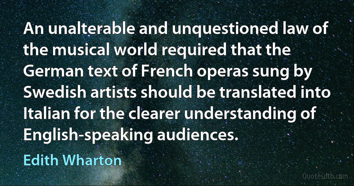 An unalterable and unquestioned law of the musical world required that the German text of French operas sung by Swedish artists should be translated into Italian for the clearer understanding of English-speaking audiences. (Edith Wharton)