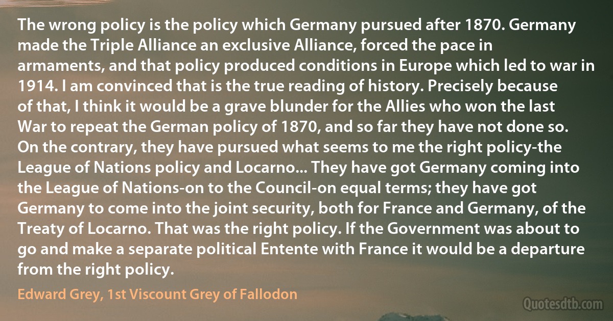 The wrong policy is the policy which Germany pursued after 1870. Germany made the Triple Alliance an exclusive Alliance, forced the pace in armaments, and that policy produced conditions in Europe which led to war in 1914. I am convinced that is the true reading of history. Precisely because of that, I think it would be a grave blunder for the Allies who won the last War to repeat the German policy of 1870, and so far they have not done so. On the contrary, they have pursued what seems to me the right policy-the League of Nations policy and Locarno... They have got Germany coming into the League of Nations-on to the Council-on equal terms; they have got Germany to come into the joint security, both for France and Germany, of the Treaty of Locarno. That was the right policy. If the Government was about to go and make a separate political Entente with France it would be a departure from the right policy. (Edward Grey, 1st Viscount Grey of Fallodon)