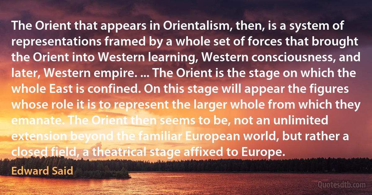 The Orient that appears in Orientalism, then, is a system of representations framed by a whole set of forces that brought the Orient into Western learning, Western consciousness, and later, Western empire. ... The Orient is the stage on which the whole East is confined. On this stage will appear the figures whose role it is to represent the larger whole from which they emanate. The Orient then seems to be, not an unlimited extension beyond the familiar European world, but rather a closed field, a theatrical stage affixed to Europe. (Edward Said)