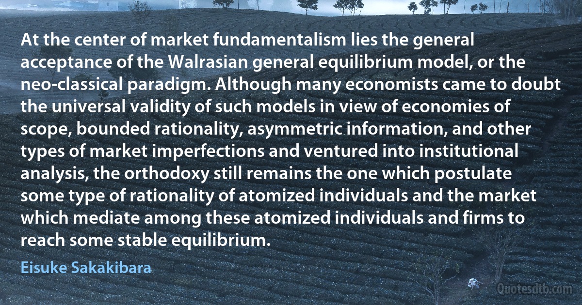 At the center of market fundamentalism lies the general acceptance of the Walrasian general equilibrium model, or the neo-classical paradigm. Although many economists came to doubt the universal validity of such models in view of economies of scope, bounded rationality, asymmetric information, and other types of market imperfections and ventured into institutional analysis, the orthodoxy still remains the one which postulate some type of rationality of atomized individuals and the market which mediate among these atomized individuals and firms to reach some stable equilibrium. (Eisuke Sakakibara)