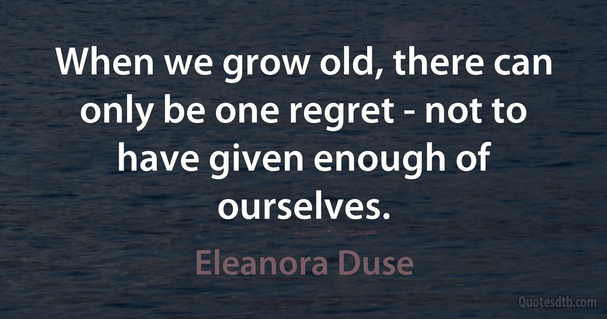 When we grow old, there can only be one regret - not to have given enough of ourselves. (Eleanora Duse)