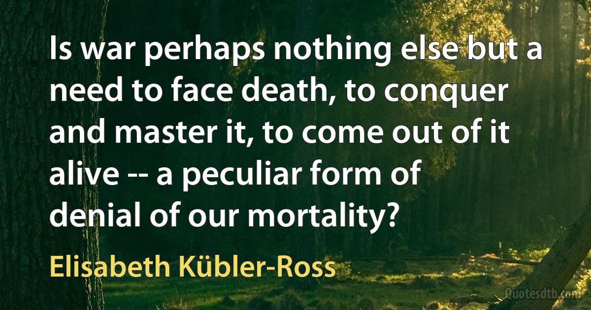 Is war perhaps nothing else but a need to face death, to conquer and master it, to come out of it alive -- a peculiar form of denial of our mortality? (Elisabeth Kübler-Ross)